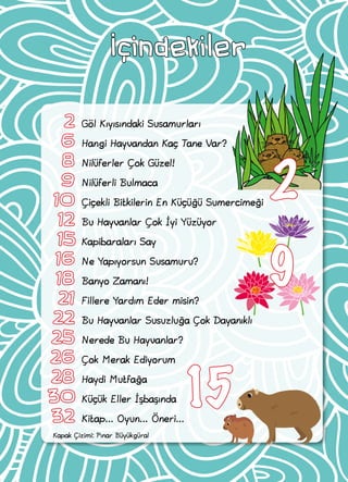 Kapak Çizimi: Pınar Büyükgüral
İçindekiler
	2	 Göl Kıyısındaki Susamurları
	6	 Hangi Hayvandan Kaç Tane Var?
	8	Nilüferler Çok Güzel!
	 9	 Nilüferli Bulmaca
	10	 Çiçekli Bitkilerin En Küçüğü Sumercimeği
	12	 Bu Hayvanlar Çok İyi Yüzüyor
	 15 Kapibaraları Say
	16	 Ne Yapıyorsun Susamuru?
	18	 Banyo Zamanı!
	21	 Fillere Yardım Eder misin?
	22	 Bu Hayvanlar Susuzluğa Çok Dayanıklı
	25	 Nerede Bu Hayvanlar?
	26	 Çok Merak Ediyorum
	28	 Haydi Mutfağa
	30	 Küçük Eller İşbaşında
	32	 Kitap... Oyun... Öneri...
15
9
2
 