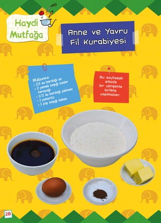 Haydi
Mutfağa
28
Anne ve Yavru
Fil Kurabiyesi
Bu sayfadaki
etkinlik
bir yetişkinle
birlikte
yapılmalıdır.
Malzeme
• 2,5 su bardağı un
• 2 yemek kaşığı kadar
tereyağı
• 1/2 su bardağı pekmez
• 1 yumurta
• 1 çay kaşığı kakao
 
