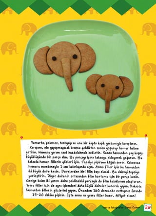 29Yazı ve fotoğraflar: Deniz Özmen
Yumurta, pekmez, tereyağı ve unu bir kapta kaşık yardımıyla karıştırın.
Karışımı, ele yapışmayacak kıvama geldikten sonra yoğurup hamur haline
getirin. Hamuru yarım saat buzdolabında bekletin. Sonra hamurdan çay kaşığı
büyüklüğünde bir parça alın. Bu parçayı içine kakaoyu ekleyerek yoğurun. Bu
kakaolu hamur fillerin gözleri için. Tepsiye pişirme kâğıdı serin. Kakaosuz
hamuru merdaneyle 1 cm kalınlığında açın. Anne filler için bu hamurdan
iki büyük daire kesin. Dairelerden biri filin başı olacak. Bu daireyi tepsiye
yerleştirin. Diğer dairenin ortasından filin hortumu için bir parça kesin.
Geriye kalan iki yarım daire şeklindeki parçayla da filin kulaklarını oluşturun.
Yavru filler için de aynı işlemleri daha küçük daireler keserek yapın. Kakaolu
hamurdan fillerin gözlerini yapın. Önceden 160 derecede ısıttığınız fırında
15-20 dakika pişirin. İşte anne ve yavru filler hazır. Afiyet olsun!
 