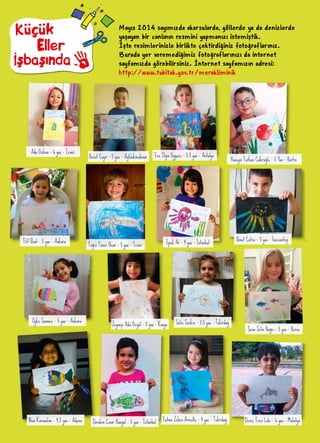 Mayıs 2014 sayımızda akarsularda, göllerde ya da denizlerde
yaşayan bir canlının resmini yapmanızı istemiştik.
İşte resimlerinizle birlikte çektirdiğiniz fotoğraflarınız.
Burada yer veremediğimiz fotoğraflarınızı da internet
sayfamızda görebilirsiniz. İnternet sayfamızın adresi:
http://www.tubitak.gov.tr/merakliminik
Küçük
İşbaşında
Eller
Ada Özkan - 6 yaş - İzmir
Berat Çayır - 5 yaş - Ayfonkarahisar Ece Ilgın Oygucu - 5,5 yaş - Antalya
Hüseyin Furkan Çakıroğlu - 5 Yaş - Bartın
Elif Ünal - 5 yaş - Ankara
Tuğra Taner Uçar - 5 yaş - İzmir İpek Ar - 4 yaş - İstanbul
Umut Çütcü - 5 yaş - Gaziantep
Öykü Sönmez - 5 yaş - Ankara
Zeynep Ada Özgül - 5 yaş - Konya Selin Seçkin - 3,5 yaş - Tekirdağ
Sena Selin Bağcı - 5 yaş - Bursa
Nisa Karaaslan - 4,5 yaş - Adana İbrahim Çınar Hangül - 5 yaş - İstanbul Fatma Zehra Armutlu - 4 yaş - Tekirdağ Deniz Eren Lüle - 6 yaş - Malatya
 