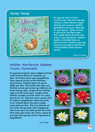 33
Yavaş Yavaş
Bu sayımızda sizlere Artemis
Çocuk’tan çıkan “Yavaş Yavaş” adlı kitabı
tanıtıyoruz. Kitabın kahramanı Şıpıdık
adında bir yavru susamuru. Şıpıdık’ın
yapabildiği pek çok şey var. Yapamadığı
tek şeyse yüzmek. Şıpıdık çok istese
de yüzmeyi bir türlü öğrenemiyor.
Sonra Şıpıdık ablasının önerisine kulak
veriyor ve yüzmeyi başarıyor. Ablasının
Şıpıdık’a ne önerdiğini öğrenmek
isterseniz Amber Stewart’ın yazıp Layn
Marlow’un resimlediği ve Seçil Ersek’in
Türkçeleştirdiği bu kitabı okumanızı
öneririz.
Bilge Nur Karagöz
Pınar Dündar
Bu sayımızda dergimizin ekinde verdiğimiz kartlarda
çeşitli renklerde nilüferlerin fotoğrafları yer
alıyor. Bu kartlarla eşleme oyunu oynayabilirsiniz.
Oyunu oynamak için önce kartları birbirinden
ayırıp karıştırın. Fotoğraflı yüzleri alta gelecek
şekilde yere dizin. Sonra kartları ikişer ikişer açın.
Birbirinin eşi olan yani üzerinde aynı nilüferden olan
kartları bulmaya çalışın. Açtığınız iki kart birbirinin
eşiyse bu kartları kenara ayırın. Açtığınız kartlar
birbirinin eşi değilse bu kartları tekrar ters çevirip
başka iki kart açın. Dilerseniz eşleme oyununu farklı
bir şekilde de oynayabilirsiniz. Bunun için kartları
bu kez fotoğraflı yüzleri üste gelecek şekilde,
karışık olarak yere dizin. Daha sonra birbirinin eşi
olan kartları bulmaya çalışın. Eşleri bulduğunuzda
onları kenara ayırın. Bu şekilde yerdeki tüm kartlar
bitene kadar oyuna devam edin. Eşleme oyununu iki
ya da daha fazla oyuncuyla, kartları sırayla açarak da
oynayabilirsiniz.
Nilüfer Kartlarıyla Eşleme
Oyunu Oynayalım
 