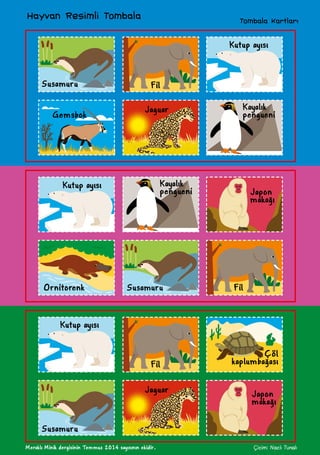 Meraklı Minik dergisinin Temmuz 2014 sayısının ekidir. Çizim: Nazlı Tunalı
Tombala Kartları
Hayvan Resimli Tombala
Susamuru
Gemsbok
Fil
Jaguar
Kutup ayısı
Kayalık
pengueni
Kayalık
pengueni
Kutup ayısı
Japon
makağı
FilSusamuruOrnitorenk
Kutup ayısı
Susamuru
Fil
Jaguar Japon
makağı
Çöl
kaplumbağası
 