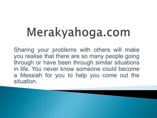 Sharing your problems with others will make
you realise that there are so many people going
through or have been through similar situations
in life. You never know someone could become
a Messiah for you to help you come out the
situation.
 