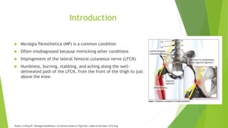 Introduction
 Meralgia Paresthetica (MP) is a common condition
 Often misdiagnosed because mimicking other conditions
 Impingement of the lateral femoral cutaneous nerve (LFCN)
 Numbness, burning, stabbing, and aching along the well-
delineated path of the LFCN, from the front of the thigh to just
above the knee.
Ruane JJ, Bring BV. Meralgia Paresthetica—A Common Cause of Thigh Pain. Letters to the Editor. 2014 Aug.
 