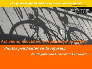 ¿Te gustaría que Madrid fuera una ciudad de bicis?
                                               12 de septiembre de 2012


                                             Juan Merallo Grande
                                             Coordinadora ConBici




Activismo asociativo y legislación de tráfico
 Puntos pendientes en la reforma
                  del Reglamento General de Circulación
 