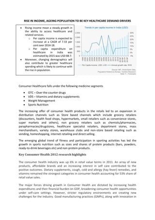 RISE IN INCOME, AGEING POPULATION TO BE KEY HEALTHCARE DEMAND DRIVERS
Consumer Healthcare falls under the following medicine segments
 OTC – Over the counter drugs
 VDS – Vitamins and dietary supplements
 Weight Management
 Sports Nutrition
The increasing offer of consumer health products in the retails led to an expansion in
distribution channels such as Store based channels which include grocery retailers
(discounters, health food shops, hypermarkets, small retailers such as convenience stores,
super markets and others), non grocery retailers such as chemists/pharmacies,
parapharmacies/drugstores, healthcare specialist retailers, department stores, mass
merchandisers, variety stores, warehouse clubs and non-store based retailing such as
vending, homeshopping, internet retailing and direct selling.
The emerging global trend of fitness and participation in sporting activities has led the
growth in sports nutrition such as sizes and shares of protein products (bars, powders,
ready-to-drink beverages etc) and non-protein products.
Key Consumer Health 2012 research highlights
The consumer health industry was up 6% in retail value terms in 2011. An array of new
products, affordable brands and an increasing interest in self care contributed to the
positive outcomes. Dietary supplements, cough, cold and allergy (hay fever) remedies, and
vitamins remained the strongest categories in consumer health accounting for 53% share of
retail value sales.
The major forces driving growth in Consumer Health are dictated by increasing health
expenditures and their financial burden on GDP, broadening consumer health opportunities
under self-care settings. However, stricter regulatory environments are creating new
challenges for the industry. Good manufacturing practices (GMPs), along with innovation in
 Rising income mean a steady growth in
the ability to access healthcare and
related services.
o Per capita income is expected to
increase at a CAGR of 7.33 per
cent over 2014-18.
o Per capita expenditure on
healthcare in India was
estimated by 2015 was USD 88.7.
 Moreover, changing demographics will
also contribute to greater healthcare
spending which is likely to continue with
the rise in population.
 