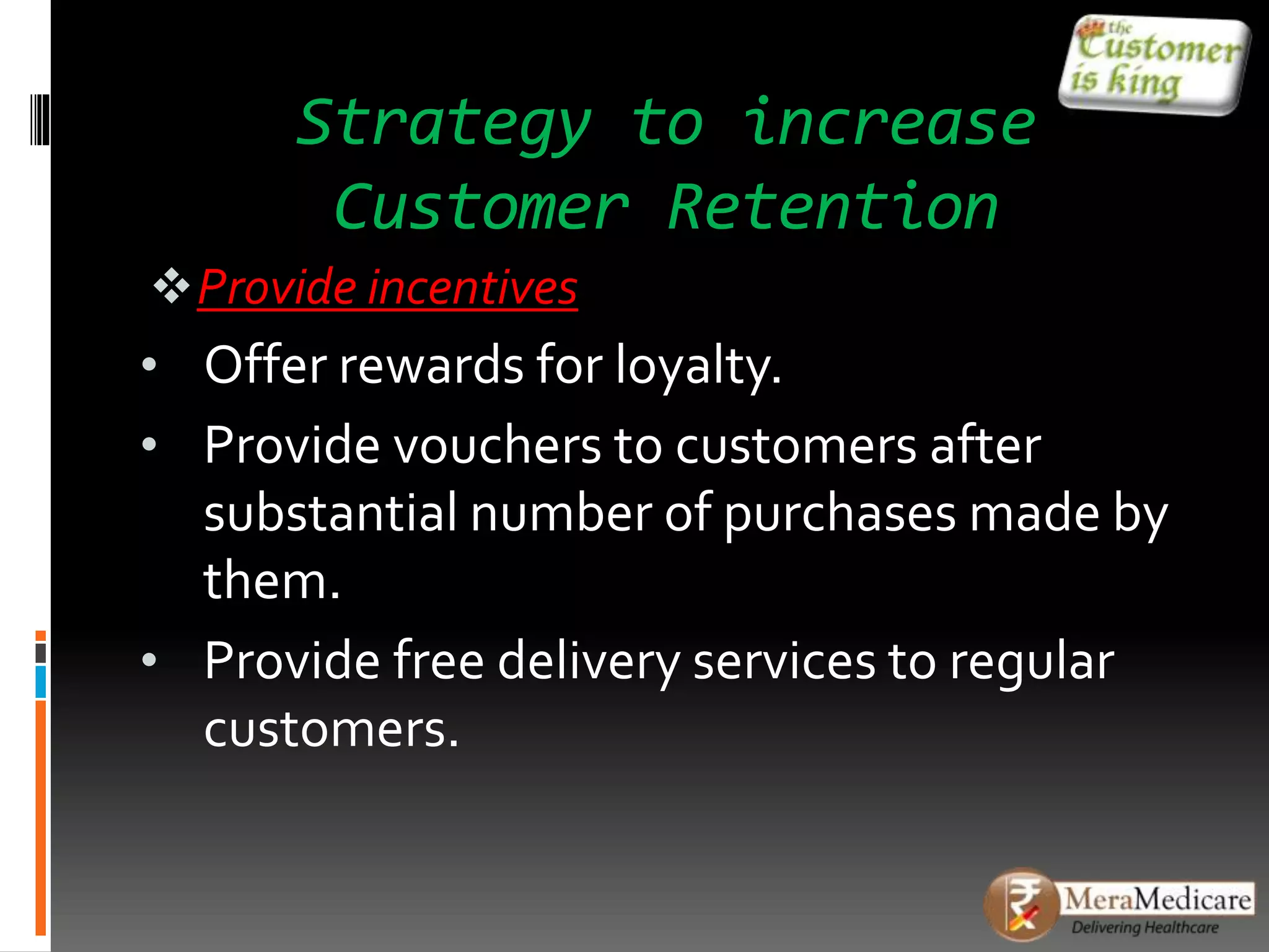 Strategy to increase
Customer Retention
Provide incentives
• Offer rewards for loyalty.
• Provide vouchers to customers after
substantial number of purchases made by
them.
• Provide free delivery services to regular
customers.
 