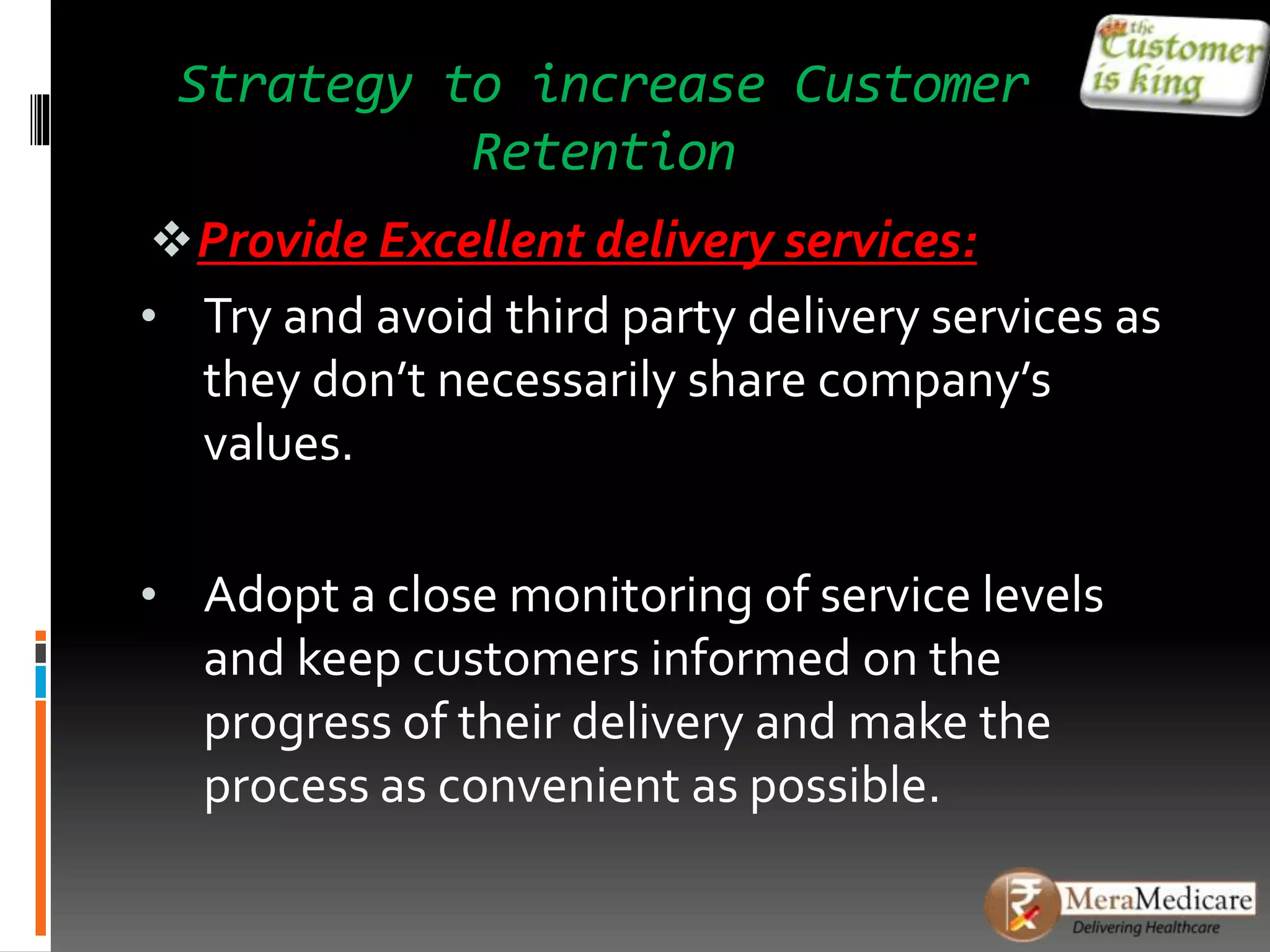 Strategy to increase Customer
Retention
Provide Excellent delivery services:
• Try and avoid third party delivery services as
they don’t necessarily share company’s
values.
• Adopt a close monitoring of service levels
and keep customers informed on the
progress of their delivery and make the
process as convenient as possible.
 