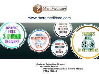 www.meramedicare.com
Customer Acquisition Strategy
BY: Dhawal Jauhari
International Management Institute Kolkata
PGDM 2014-16
 