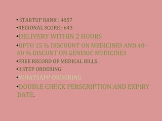 ? STARTUP RANK : 4857
?REGIONAL SCORE : 643
?DELIVERY WITHIN 2 HOURS
?UPTO 15 % DISCOUNT ON MEDICINES AND 40-
60 % DISCUNT ON GENERIC MEDICINES
?FREE RECORD OF MEDICAL BILLS.
?3 STEP ORDERING
?WHATSAPP ORDERING
?DOUBLE CHECK PERSCRIPTION AND EXPIRY
DATE.
 