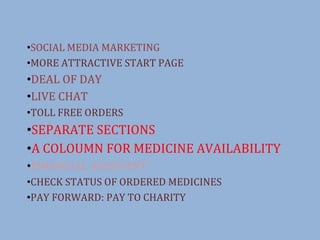 ?SOCIAL MEDIA MARKETING
?MORE ATTRACTIVE START PAGE
?DEAL OF DAY
?LIVE CHAT
?TOLL FREE ORDERS
?SEPARATE SECTIONS
?A COLOUMN FOR MEDICINE AVAILABILITY
?FINANCIAL ASSISTANT
?CHECK STATUS OF ORDERED MEDICINES
?PAY FORWARD: PAY TO CHARITY
 