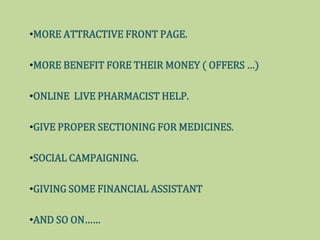 ?MORE ATTRACTIVE FRONT PAGE.
?MORE BENEFIT FORE THEIR MONEY ( OFFERS )
?ONLINE LIVE PHARMACIST HELP.
?GIVE PROPER SECTIONING FOR MEDICINES.
?SOCIAL CAMPAIGNING.
?GIVING SOME FINANCIAL ASSISTANT
?AND SO ON
 