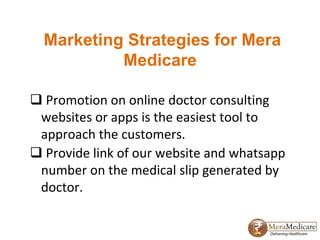 Marketing Strategies for Mera
Medicare
 Promotion on online doctor consulting
websites or apps is the easiest tool to
approach the customers.
 Provide link of our website and whatsapp
number on the medical slip generated by
doctor.
 