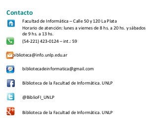 Contacto
Facultad de Informática – Calle 50 y 120 La Plata
Horario de atención: lunes a viernes de 8 hs. a 20 hs. y sábados
de 9 hs. a 13 hs.
(54-221) 423-0124 – int.: 59
biblioteca@info.unlp.edu.ar
bibliotecadeinformatica@gmail.com
Biblioteca de la Facultad de Informática. UNLP
@BiblioFI_UNLP
Biblioteca de la Facultad de Informática. UNLP
 