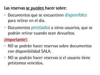 Las reservas se pueden hacer sobre:
• Documentos que se encuentren disponibles
para retirar en el día.
• Documentos prestados a otros usuarios, que
se podrán retirar cuando sean devueltos.
¡Importante!:
• NO se podrán hacer reservas sobre documentos
con disponibilidad SALA.
• NO se podrán hacer reservas si el usuario tiene
préstamos vencidos.
 