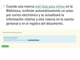 • Cuando una reserva esté lista para retirar en la
Biblioteca, recibirán automáticamente un aviso
por correo electrónico y se actualizará la
información relativa a esta reserva en la cuenta
personal y en el registro del documento.
 