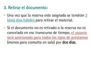 3. Retirar el documento:
• Una vez que la reserva este asignada se tendrán
2 (dos) días hábiles para retirar el material.
• Si el documento no es retirado o la reserva no es
cancelada en ese transcurso de tiempo, el
usuario será sancionado para todos los tipos de
préstamos (menos para consulta en sala) por dos
días.
 