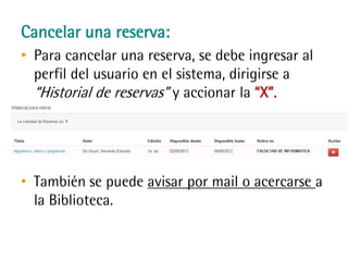 Cancelar una reserva:
• Para cancelar una reserva, se debe ingresar al
perfil del usuario en el sistema, dirigirse a
“Historial de reservas” y accionar la “X”.
• También se puede avisar por mail o acercarse
a la Biblioteca.
 