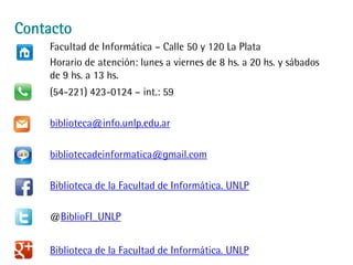 Contacto
Facultad de Informática – Calle 50 y 120 La Plata
Horario de atención: lunes a viernes de 8 hs. a 20 hs. y sábados
de 9 hs. a 13 hs.
(54-221) 423-0124 – int.: 59
biblioteca@info.unlp.edu.ar
bibliotecadeinformatica@gmail.com
Biblioteca de la Facultad de Informática. UNLP
@BiblioFI_UNLP
Biblioteca de la Facultad de Informática. UNLP
 