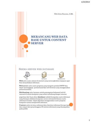 1/23/2013

Oleh Ariya Kusuma, A.Md.

MERANCANG WEB DATA
BASE UNTUK CONTENT
SERVER

SKEMA SERVER WEB DATABASE

Web yaitu suatu sistem di internet yang memungkinkan siapapun agar
bisa menyediakan informasi.
Web server yaitu suatu program yang mengerti protokol HTTP dan
dapat menangggapi permintaan2 dari web browser yang menggunakan
protocol tersebut.
Web hosting yaitu layanan untuk penempatan halaman2 web di
internet di mesin komputer yang selalu terhubung dengan internet
pngertian dari basis data (database) adalah kumpulan suatu informasi
yang disimpan didalam komputer secara sistematik dimana suatu
informasi tersebut dapat diperiksa menggunakan suatu program
komputer untuk memperoleh informasi.
Content yaittu isi atau substansi data dan/atau informasi berupa input
dan output dari penyelenggara SI (sistem informasi) yang disampaikan
pada publik

1

 