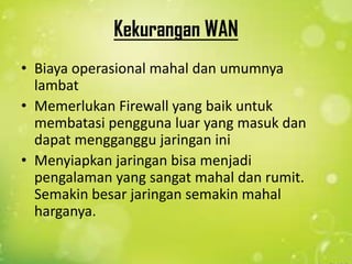 Kekurangan WAN
• Biaya operasional mahal dan umumnya
lambat
• Memerlukan Firewall yang baik untuk
membatasi pengguna luar yang masuk dan
dapat mengganggu jaringan ini
• Menyiapkan jaringan bisa menjadi
pengalaman yang sangat mahal dan rumit.
Semakin besar jaringan semakin mahal
harganya.

 