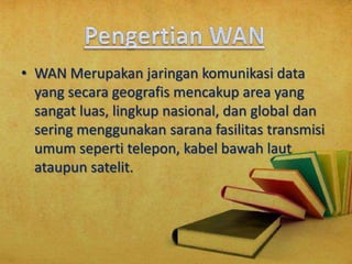 • WAN Merupakan jaringan komunikasi data
yang secara geografis mencakup area yang
sangat luas, lingkup nasional, dan global dan
sering menggunakan sarana fasilitas transmisi
umum seperti telepon, kabel bawah laut
ataupun satelit.

 