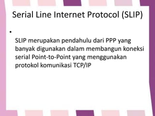 Serial Line Internet Protocol (SLIP)
•

SLIP merupakan pendahulu dari PPP yang
banyak digunakan dalam membangun koneksi
serial Point-to-Point yang menggunakan
protokol komunikasi TCP/IP

 