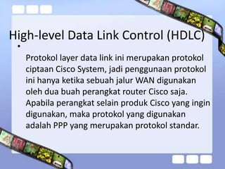 High-level Data Link Control (HDLC)
•

Protokol layer data link ini merupakan protokol
ciptaan Cisco System, jadi penggunaan protokol
ini hanya ketika sebuah jalur WAN digunakan
oleh dua buah perangkat router Cisco saja.
Apabila perangkat selain produk Cisco yang ingin
digunakan, maka protokol yang digunakan
adalah PPP yang merupakan protokol standar.

 