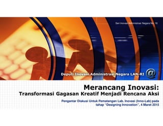 Seri Inovasi Administrasi Negara No. 16
Deputi Inovasi Administrasi Negara LAN-RI
Merancang Inovasi:
Transformasi Gagasan Kreatif Menjadi Rencana Aksi
Merancang Inovasi:
Transformasi Gagasan Kreatif Menjadi Rencana Aksi
Pengantar Diskusi Untuk Pematangan Lab. Inovasi (Inno-Lab) pada
tahap “Designing Innovation”, 4 Maret 2015
 