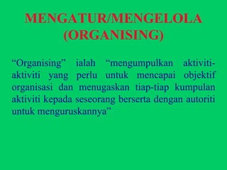 MENGATUR/MENGELOLA (ORGANISING) “ Organising” ialah “mengumpulkan aktiviti-aktiviti yang perlu untuk mencapai objektif organisasi dan menugaskan tiap-tiap kumpulan aktiviti kepada seseorang berserta dengan autoriti untuk menguruskannya” 
