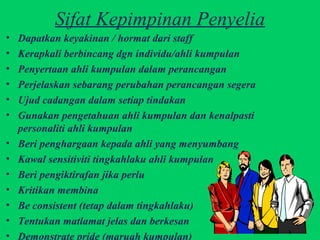Sifat Kepimpinan Penyelia Dapatkan keyakinan / hormat dari staff Kerapkali berbincang dgn individu/ahli kumpulan Penyertaan ahli kumpulan dalam perancangan Perjelaskan sebarang perubahan perancangan segera Ujud cadangan dalam setiap tindakan Gunakan pengetahuan ahli kumpulan dan kenalpasti  personaliti ahli kumpulan Beri penghargaan kepada ahli yang menyumbang Kawal sensitiviti tingkahlaku ahli kumpulan Beri pengiktirafan jika perlu Kritikan membina Be consistent (tetap dalam tingkahlaku) Tentukan matlamat jelas dan berkesan Demonstrate pride (maruah kumpulan) 