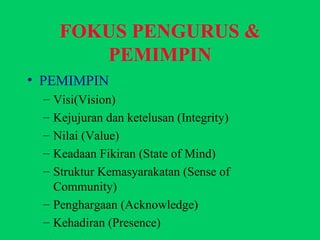 FOKUS PENGURUS & PEMIMPIN PEMIMPIN Visi(Vision) Kejujuran dan ketelusan (Integrity) Nilai (Value) Keadaan Fikiran (State of Mind) Struktur Kemasyarakatan (Sense of Community) Penghargaan (Acknowledge) Kehadiran (Presence) 