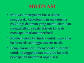 Motivasi merupakan kuasa-kuasa penggerak, keperluan dan mekanisma psikologi dalaman yang memulakan dan mengekalkan segala aktiviti ke arah mencapai matlamat peribadi Manusia akan bertindak untuk mencapai basic needs sehingga esteem needs Pengurusan perlu menyediakan insentif  untuk  menggerakkan individu ke arah pencapaian matlamat organisasi MOTIVASI 