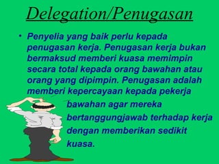 Delegation/Penugasan Penyelia yang baik perlu kepada penugasan kerja. Penugasan kerja bukan bermaksud memberi kuasa memimpin secara total kepada orang bawahan atau orang yang dipimpin. Penugasan adalah memberi kepercayaan kepada pekerja  bawahan agar mereka  bertanggungjawab terhadap kerja  dengan memberikan sedikit  kuasa. 