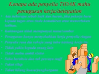 Kenapa ada penyelia TIDAK mahu penugasan kerja/delegation Ada beberapa sebab baik dan buruk, jika pekerja baru kepada tugas atau tiada kemahiran atau memerlukan latihan. Kakitangan tidak mempunyai masa/sumber Penugasan hanya menyebabkan kerja penyelia ringan Penyelia rasa dia sahaja yang tahu tentang kerja itu Tidak yakin kepada orang lain Tidak mahu ambil risiko Suka berahsia dan tak percaya staff Takut silap Takut hilang kuasa/penghargaan 