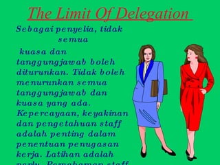 The Limit Of Delegation  Sebagai penyelia, tidak semua kuasa dan tanggungjawab boleh diturunkan. Tidak boleh menurunkan semua tanggungjawab dan kuasa yang ada. Kepercayaan, keyakinan dan pengetahuan staff adalah penting dalam penentuan penugasan kerja. Latihan adalah perlu. Pemahaman staff adalah elemen penting dalam penugasan kerja iaitu sebagai garis pemisah setiap kuasa.  