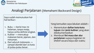 Analogi Perjalanan (Memahami Backward Design)
Saya sudah memutuskan hal-
hal berikut :
1. Buku → berisi max 70
halaman, tanpa resep,
hanya cerita definisi singkat.
2. Kuliner → mencakup
makanan berat, jajanan, dan
minuman.
3. Dari seluruh Indonesia →
sampel diambil dari 20 kota
di pulau-pulau besar.
Yang kemudian saya lakukan adalah :
1. Menentukan daftar kota-kota
tujuan dan jenis kuliner yang akan
didokumentasikan
2. Membuat lini masa dan alur
perjalanan supaya kegiatan ini
efektif secara biaya dan waktu
 