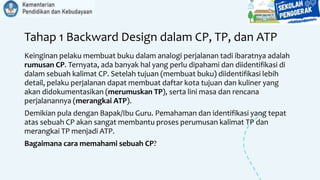 Tahap 1 Backward Design dalam CP, TP, dan ATP
Keinginan pelaku membuat buku dalam analogi perjalanan tadi ibaratnya adalah
rumusan CP. Ternyata, ada banyak hal yang perlu dipahami dan diidentifikasi di
dalam sebuah kalimat CP. Setelah tujuan (membuat buku) diidentifikasi lebih
detail, pelaku perjalanan dapat membuat daftar kota tujuan dan kuliner yang
akan didokumentasikan (merumuskan TP), serta lini masa dan rencana
perjalanannya (merangkai ATP).
Demikian pula dengan Bapak/Ibu Guru. Pemahaman dan identifikasi yang tepat
atas sebuah CP akan sangat membantu proses perumusan kalimat TP dan
merangkai TP menjadi ATP.
Bagaimana cara memahami sebuah CP?
 