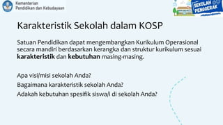 Karakteristik Sekolah dalam KOSP
Satuan Pendidikan dapat mengembangkan Kurikulum Operasional
secara mandiri berdasarkan kerangka dan struktur kurikulum sesuai
karakteristik dan kebutuhan masing-masing.
Apa visi/misi sekolah Anda?
Bagaimana karakteristik sekolah Anda?
Adakah kebutuhan spesifik siswa/i di sekolah Anda?
 