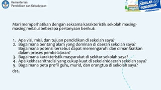 Mari memperhatikan dengan seksama karakteristik sekolah masing-
masing melalui beberapa pertanyaan berikut:
1. Apa visi, misi, dan tujuan pendidikan di sekolah saya?
2. Bagaimana bentang alam yang dominan di daerah sekolah saya?
Bagaimana potensi tersebut dapat memengaruhi dan dimanfaatkan
dalam proses pembelajaran?
3. Bagaimana karakteristik masyarakat di sekitar sekolah saya?
4. Apa kekhasan/tradisi yang cukup kuat di sekolah/daerah sekolah saya?
5. Bagaimana peta profil guru, murid, dan orangtua di sekolah saya?
dst..
 