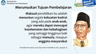 Merumuskan Tujuan Pembelajaran
Maksud pendidikan itu adalah
menuntun segala kekuatan kodrat
yang ada pada anak-anak,
agar mereka dapat mencapai
keselamatan dan kebahagiaan
yang setinggi-tingginya baik
sebagai manusia, maupun
anggota masyarakat
(Ki Hadjar Dewantara, 1936, Dasar-Dasar Pendidikan, hal.1, paragraf 4)
 