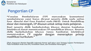 Pengertian CP
“Capaian Pembelajaran (CP) merupakan kompetensi
pembelajaran yang harus dicapai peserta didik pada setiap
fase, dimulai dari Fase Fondasi pada PAUD. Untuk Pendidikan
dasar dan menengah, CP disusun untuk setiap mata pelajaran.
Bagi peserta didik berkebutuhan khusus dengan hambatan
intelektual dapat menggunakan CP pendidikan khusus. Peserta
didik berkebutuhan khusus tanpa hambatan intelektual
menggunakan CP reguler dengan menerapkan prinsip
modifikasi kurikulum.”
(lihat: Keputusan Menteri Republik Indonesia Nomor 958 tahun 2020 Tentang Capaian Pembelajaran
Pada Pendidikan Anak Usia Dini, Pendidikan Dasar, dan Pendidikan Menengah)
 