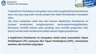 6 Aspek/Facet Pemahaman merupakan cara untuk mengkonfirmasi pemahaman
siswa atas apa yang telah mereka pelajari dan tidak hirarkis/bukan merupakan
siklus.
Jika siswa melakukan salah satu dari keenam Aspek/Facet Pemahaman ini
(mampu menjelaskan, menginterpretasi, menerapkan/mengaplikasikan,
berempati, memiliki sebuah sudut pandang, atau memiliki pengenalan diri),
berarti mereka telah mendemonstrasikan sebuah tingkat pemahaman.
6 Aspek/Facet Pemahaman ini merupakan modal untuk menentukan Tujuan
Pembelajaran (TP), menyusun Alur Tujuan Pembelajaran (ATP), menentukan
asesmen, dan instruksi yang tepat.
 