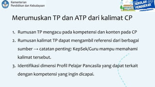Merumuskan TP dan ATP dari kalimat CP
1. Rumusan TP mengacu pada kompetensi dan konten pada CP
2. Rumusan kalimat TP dapat mengambil referensi dari berbagai
sumber → catatan penting: KepSek/Guru mampu memahami
kalimat tersebut.
3. Identifikasi dimensi Profil Pelajar Pancasila yang dapat terkait
dengan kompetensi yang ingin dicapai.
 