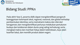 Bidang Studi: PPKn
Pada akhir fase E, peserta didik dapat mengidentifikasi pengaruh
keanggotaan kelompok lokal, regional, nasional, dan global terhadap
pembentukan identitas; serta memahami makna dan nilai dari
keragaman; dan mengidentifikasi perlunya melakukan pertukaran
budaya dan kolaborasi dalam dunia yang saling terhubung; serta
mengkaji makna dan manfaat hidup dalam kebinekaan, kaya akan
kearifan lokal, dan memilih produk dalam negeri.
 