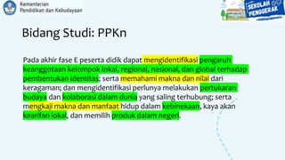 Bidang Studi: PPKn
Pada akhir fase E peserta didik dapat mengidentifikasi pengaruh
keanggotaan kelompok lokal, regional, nasional, dan global terhadap
pembentukan identitas; serta memahami makna dan nilai dari
keragaman; dan mengidentifikasi perlunya melakukan pertukaran
budaya dan kolaborasi dalam dunia yang saling terhubung; serta
mengkaji makna dan manfaat hidup dalam kebinekaan, kaya akan
kearifan lokal, dan memilih produk dalam negeri.
 