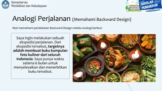 Analogi Perjalanan (Memahami Backward Design)
Mari memahami pendekatan Backward Design melalui analogi berikut:
Saya ingin melakukan sebuah
ekspedisi perjalanan. Dari
ekspedisi tersebut, targetnya
adalah membuat buku kumpulan
foto kuliner dari seluruh
Indonesia. Saya punya waktu
selama 6 bulan untuk
menyelesaikan dan menerbitkan
buku tersebut.
 