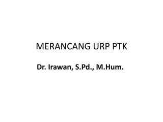 MERANCANG URP PTK 
Dr. Irawan, S.Pd., M.Hum. 
 