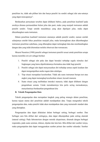 penelitian itu, tidak ada pilihan lain dan hanya peneliti itu sendiri sebagai alat satu-satunya
yang dapat mencapainya”.
Berdasarkan pernyataan tersebut dapat difahami bahwa, pada penelitian kualitatif pada
awalnya dimana permasalahan belum jelas dan pasti, maka yang menjadi instrumen adalah
peneliti sendiri. Tetapi setelah masalahnya yang akan dipelajari jelas, maka dapat
dikembangkan suatu instrumen.
Dalam penelitian kualitatif instrumen utamanya adalah peneliti sendiri, namun setelah
selanjutnya setelah fokus penelitian menjadi jelas, maka kemungkinan akan dikembangkan
instrumen penelitian sederhana, yang diharapkan dapat melengkapi data dan membandingkan
dengan data yang telah ditemukan melalui observasi dan wawancara.
Meurut Nasution (1988) peneliti sebagai instrumen peneliti sesuai untuk penelitian serupa
karena memiliki ciri-ciri sebagai berikut:
1. Peneliti sebagai alat peka dan dapat bereaksi terhadap segala stimulus dari
lingkungan yang harus diperkirakannya bermakna atau tidak bagi peneliti
2. Peneliti sebagai alat dapat menyesuaikan diri terhadap semua aspek keadaan dan
dapat mengumpulkan aneka ragam data sekaligus.
3. Tiap situasi merupakan keseluruhan. Tidak ada suatu instrumen berupa test atau
angket yang dapat menangkap keseluruhan situasi, kecuali manusia
4. Suatu situasi yang melibatkan interaksi manusia, tidak dapat difahami dengan
pengetahuan semata. Untuk memahaminya kita perlu sering merasakannya,
menyelaminya berdasarkan pengetahuan kita
B. Teknik Pengumpulan Data
Teknik pengumpulan data merupakan langkah yang paling strategis dalam penelitian,
karena tujuan utama dari penelitian adalah mendapatkan data. Tanpa mengetahui teknik
pengumpulan data, maka peneliti tidak akan mendapatkan data yang memenuhi standart data
yang ditetapkan.
Pengumpulan data dapat dilakukan dalam berbagai setting, berbagai sumber. Dan
berbagai cara bila dilihat dari settingnya, data dapat dikumpulkan pada setting alamiah
(natural setting). Pada laboratorium dengan metode eksperimen, dirumah dengan berbagai
responden, pada suatu seminar, diskusi, dijalan dan lain-lain. Bila dilihat dari sumber isinya,
maka pengumpulan data dapat menggunakan sumber primer dan sumber sekunder. Sumber
 