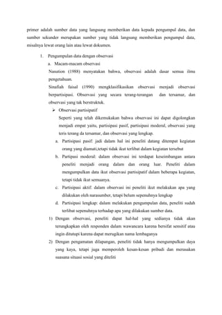primer adalah sumber data yang langsung memberikan data kepada pengumpul data, dan
sumber sekunder merupakan sumber yang tidak langsung memberikan pengumpul data,
misalnya lewat orang lain atau lewat dokumen.
1. Pengumpulan data dengan observasi
a. Macam-macam observasi
Nasution (1988) menyatakan bahwa, observasi adalah dasar semua ilmu
pengetahuan.
Sinafiah faisal (1990) mengklasifikasikan observasi menjadi observasi
berpartisipasi. Observasi yang secara terang-terangan dan tersamar, dan
observasi yang tak berstruktuk.
 Observasi partisipatif
Seperti yang telah dikemukakan bahwa observasi ini dapat digolongkan
menjadi empat yaitu, partisipasi pasif, partisipasi moderal, observasi yang
teris terang da tersamar, dan observasi yang lengkap.
a. Partisipasi pasif: jadi dalam hal ini peneliti datang ditempat kegiatan
orang yang diamati,tetapi tidak ikut terlibat dalam kegiatan tersebut
b. Partipasi moderal: dalam observasi ini terdapat keseimbangan antara
peneliti menjadi orang dalam dan orang luar. Peneliti dalam
mengumpulkan data ikut observasi partisipatif dalam beberapa kegiatan,
tetapi tidak ikut semuanya.
c. Partisipasi aktif: dalam observasi ini peneliti ikut melakukan apa yang
dilakukan oleh narasumber, tetapi belum sepenuhnya lengkap
d. Partisipasi lengkap: dalam melakukan pengumpulan data, peneliti sudah
terlibat sepenuhnya terhadap apa yang dilakukan sumber data.
1) Dengan observasi, peneliti dapat hal-hal yang sedianya tidak akan
terungkapkan oleh responden dalam wawancara karena bersifat sensitif atau
ingin ditutupi karena dapat merugikan nama lembaganya
2) Dengan pengamatan dilapangan, peneliti tidak hanya mengumpulkan daya
yang kaya, tetapi juga memperoleh kesan-kesan pribadi dan merasakan
suasana situasi sosial yang diteliti
 